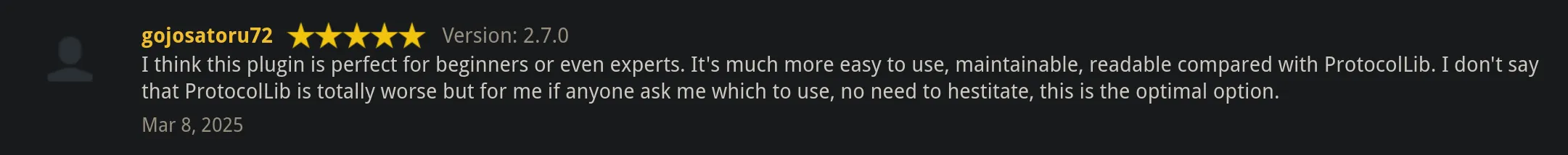I think this plugin is perfect for beginners or even experts. It's much more easy to use, maintainable, readable compared with ProtocolLib. I don't say that ProtocolLib is totally worse but for me if anyone ask me which to use, no need to hestitate, this is the optimal option. ~gojosatoru72